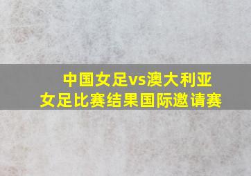 中国女足vs澳大利亚女足比赛结果国际邀请赛