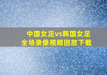 中国女足vs韩国女足全场录像视频回放下载