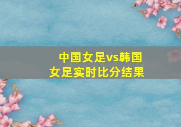 中国女足vs韩国女足实时比分结果