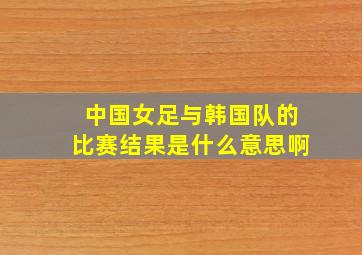 中国女足与韩国队的比赛结果是什么意思啊