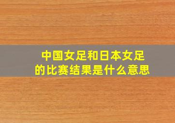 中国女足和日本女足的比赛结果是什么意思