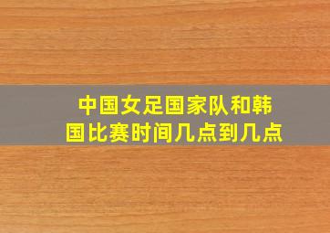 中国女足国家队和韩国比赛时间几点到几点