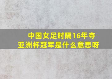 中国女足时隔16年夺亚洲杯冠军是什么意思呀