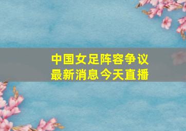 中国女足阵容争议最新消息今天直播