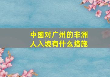 中国对广州的非洲人入境有什么措施