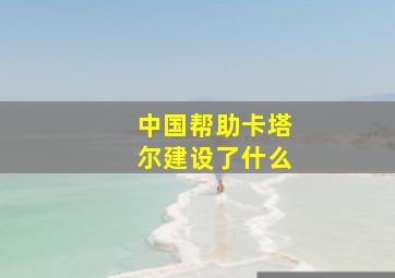 中国帮助卡塔尔建设了什么