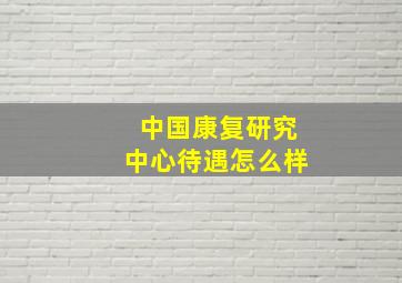 中国康复研究中心待遇怎么样