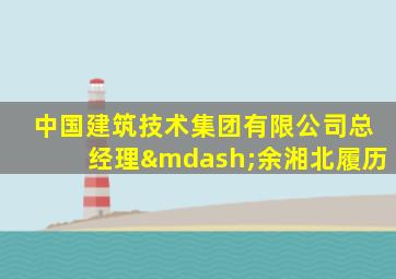 中国建筑技术集团有限公司总经理—余湘北履历