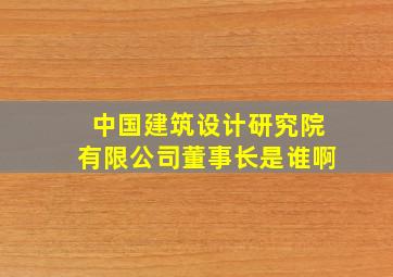 中国建筑设计研究院有限公司董事长是谁啊