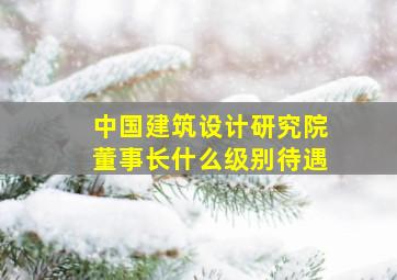 中国建筑设计研究院董事长什么级别待遇