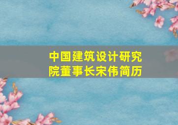 中国建筑设计研究院董事长宋伟简历