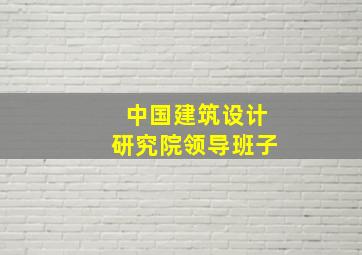 中国建筑设计研究院领导班子