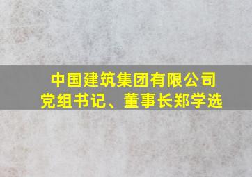 中国建筑集团有限公司党组书记、董事长郑学选