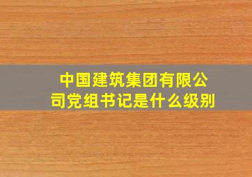 中国建筑集团有限公司党组书记是什么级别