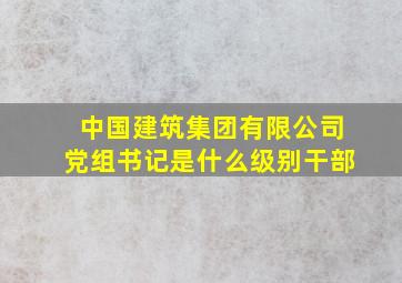 中国建筑集团有限公司党组书记是什么级别干部