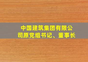 中国建筑集团有限公司原党组书记、董事长