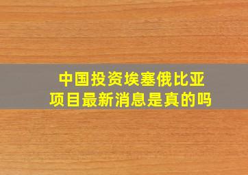 中国投资埃塞俄比亚项目最新消息是真的吗