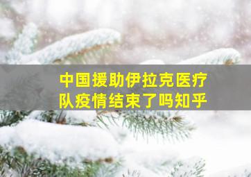 中国援助伊拉克医疗队疫情结束了吗知乎