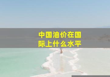 中国油价在国际上什么水平