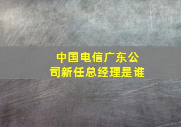 中国电信广东公司新任总经理是谁