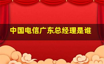 中国电信广东总经理是谁