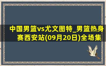 中国男篮vs尤文图特_男篮热身赛西安站(09月20日)全场集锦