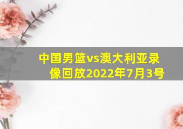 中国男篮vs澳大利亚录像回放2022年7月3号