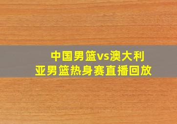 中国男篮vs澳大利亚男篮热身赛直播回放