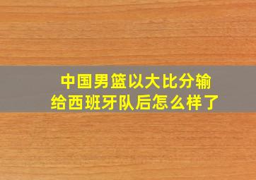 中国男篮以大比分输给西班牙队后怎么样了