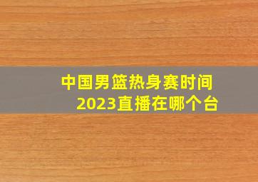 中国男篮热身赛时间2023直播在哪个台