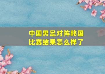 中国男足对阵韩国比赛结果怎么样了