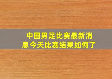 中国男足比赛最新消息今天比赛结果如何了