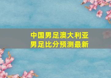 中国男足澳大利亚男足比分预测最新