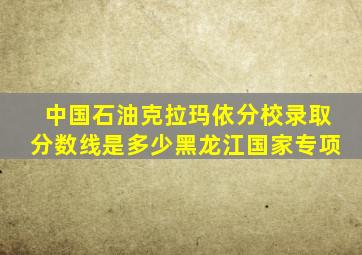 中国石油克拉玛依分校录取分数线是多少黑龙江国家专项