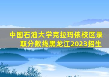 中国石油大学克拉玛依校区录取分数线黑龙江2023招生