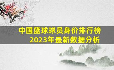 中国篮球球员身价排行榜2023年最新数据分析