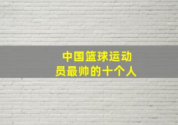 中国篮球运动员最帅的十个人