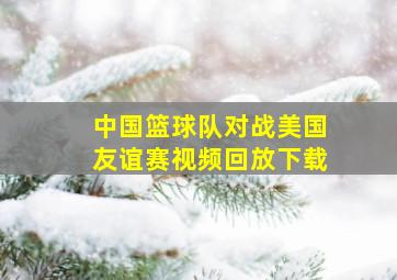 中国篮球队对战美国友谊赛视频回放下载