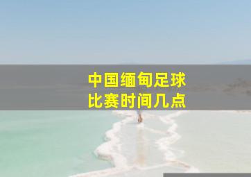 中国缅甸足球比赛时间几点