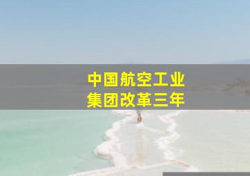 中国航空工业集团改革三年