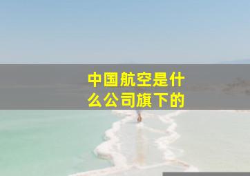 中国航空是什么公司旗下的