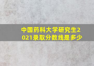 中国药科大学研究生2021录取分数线是多少