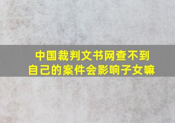 中国裁判文书网查不到自己的案件会影响子女嘛