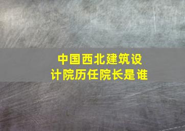 中国西北建筑设计院历任院长是谁