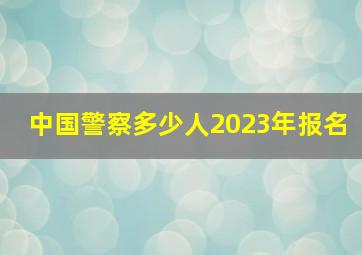 中国警察多少人2023年报名