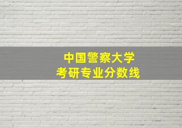 中国警察大学考研专业分数线