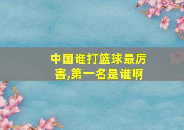 中国谁打篮球最厉害,第一名是谁啊