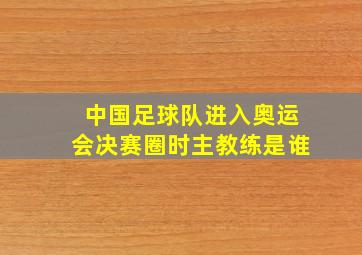 中国足球队进入奥运会决赛圈时主教练是谁