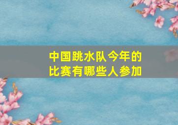 中国跳水队今年的比赛有哪些人参加