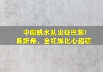 中国跳水队出征巴黎!陈妍希、全红婵比心超萌